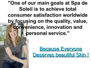 "One of our main goals at Spa de
Soleil is to achieve total
consumer satisfaction worldwide
by focusing on the quality, value,
convenience, innovation and
personal service."
Because EveryoneBecause Everyone
Deserves beautiful Skin !Deserves beautiful Skin !
 