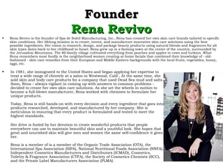 FounderFounder
Rena RevivoRena Revivo
• In 1981, she immigrated to the United States and began applying her expertise to
treat a wide range of clientele at a salon in Westwood, Calif., At the same time, she
sold skin and body care products for a company that used Dead Sea mud and salts.
Soon, Rena - always vigilant in coming up with answers to common problems -
decided to create her own skin care solutions. As she set the wheels in motion to
become a full-blown manufacturer, Rena worked with chemists to formulate her
unique products.
Today, Rena is still hands-on with every decision and every ingredient that goes into
products researched, developed, and manufactured by her company. She is
meticulous in ensuring that every product is formulated and tested to meet the
highest standards.
Her drive is fueled by her devotion to create wonderful products that people
everywhere can use to maintain beautiful skin and a youthful look. She hopes that
great and nourished skin will give men and women the same self-confidence it gives
her.
Rena is a member of is a member of the Organic Trade Association (OTA), the
International Spa Association (ISPA), National Nutritional Foods Association (NNFA),
Independent Cosmetics Manufacturers and Distributors (ICMAD), Cosmetics,
Toiletry & Fragrance Association (CTFA), the Society of Cosmetics Chemists (SCC),
and the Private Label Manufacturers Association (PLMA).
• Rena Revivo is the founder of Spa de Soleil Manufacturing, Inc.‚ Rena has created her own skin care brands tailored to specific
skin conditions. Her lifelong mission is to create, invent, and manufacture innovative skin care solutions using the best
possible ingredients. Her vision to research, design, and package beauty products using natural blends and fragrances for all
skin types dates back to her childhood in Israel. Rena grew up in a farming town at the center of the country, surrounded by
the Jerusalem Mountains. The 80-family village cultivated everything from peaches and apples to cows and turkeys. What
Rena remembers most fondly is the neighborhood women creating at-home facials that combined their knowledge of - old-
fashioned - skin care remedies from their European and Middle Eastern backgrounds with the local fruits, vegetables, honey,
eggs, etc.
 