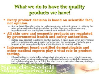 What we do to have the qualityWhat we do to have the quality
products we have!products we have!
• Every product decision is based on scientific fact,
not opinion.
– Spa de Soleil Manufacturing Inc. relies on proven scientific research utilizing the
most advanced technologies available, and the Company will not use any
ingredient until our testing has proven it safe and effective for use.
• All skin care and cosmetic products are regulated
by governmental health and safety authorities.
– Before any product is allowed on the market, it must pass strict government
safety requirements. As a matter of principle, our company regularly goes
beyond what is required by law when it comes to product safety.
• Independent board-certified dermatologists and
other medical experts play a vital role in product
testing.
– Clinical testing is conducted in independent laboratories where volunteers use our
products under strict supervision and evaluation by board-certified dermatologists
and ophthalmologists. Spa de Soleil Inc. also conducts extensive laboratory testing to
ensure against skin irritancy and allergy.
 