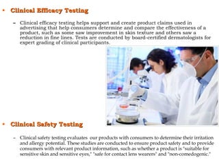 • Clinical Efficacy TestingClinical Efficacy Testing
– Clinical efficacy testing helps support and create product claims used in
advertising that help consumers determine and compare the effectiveness of a
product, such as some saw improvement in skin texture and others saw a
reduction in fine lines. Tests are conducted by board-certified dermatologists for
expert grading of clinical participants.
• Clinical Safety TestingClinical Safety Testing
– Clinical safety testing evaluates our products with consumers to determine their irritation
and allergy potential. These studies are conducted to ensure product safety and to provide
consumers with relevant product information, such as whether a product is "suitable for
sensitive skin and sensitive eyes," "safe for contact lens wearers" and "non-comedogenic."
 