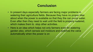 Conclusion
• In present days especially farmers are facing major problems in
watering their agriculture fields. Because they have no proper idea
about when the power is available so that they the can pump water.
Even after then they need to wait until the field is properly watered,
which makes them to stop other activities.
• Here is an idea which helps not only farmers even for watering
garden also, which senses soil moisture and switches the valve
automatically when the power is on
 