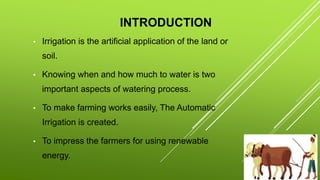 INTRODUCTION
• Irrigation is the artificial application of the land or
soil.
• Knowing when and how much to water is two
important aspects of watering process.
• To make farming works easily, The Automatic
Irrigation is created.
• To impress the farmers for using renewable
energy.
 