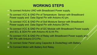 WORKING STEPS
 To connect Arduino UNO with Breadboard Power supply.
 To connect VCC & GND Pin of Temperature Sensor with Breadboard
Power supply and Data Signal Pin with Arduino A3 pin.
 To connect VCC & GND Pin of Soil Moisture Sensor with Breadboard
Power supply and Data Signal Pin with Arduino D8 Pin.
 To connect VCC & GND Pin of I2C Module with Breadboard Power supply
and SCL & SDA Pin with Arduino A5 & A4 Pin.
 To connect VCC & GND Pin of Relay with Breadboard Power supply and
IN1 Pin with Arduino D13 Pin.
 To connect Solar Panel using Capacitor & Diode(Neg) with Battery
 To Connect Motor with Battery And Relay.
 