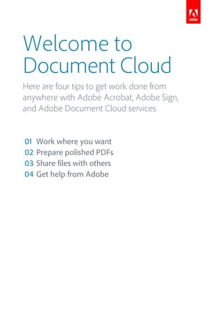 Welcome to
Document Cloud
Here are four tips to get work done from
anywhere with Adobe Acrobat, Adobe Sign,
and Adobe Document Cloud services.
01 Work where you want
02 Prepare polished PDFs
03 Share files with others
04 Get help from Adobe
 