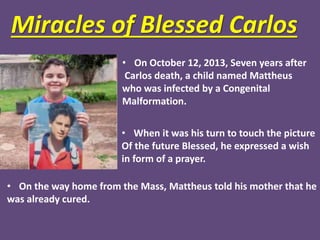 Miracles of Blessed Carlos
• On October 12, 2013, Seven years after
Carlos death, a child named Mattheus
who was infected by a Congenital
Malformation.
• When it was his turn to touch the picture
Of the future Blessed, he expressed a wish
in form of a prayer.
• On the way home from the Mass, Mattheus told his mother that he
was already cured.
 