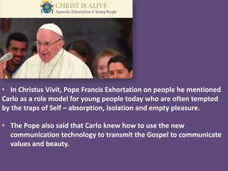 • In Christus Vivit, Pope Francis Exhortation on people he mentioned
Carlo as a role model for young people today who are often tempted
by the traps of Self – absorption, isolation and empty pleasure.
• The Pope also said that Carlo knew how to use the new
communication technology to transmit the Gospel to communicate
values and beauty.
 
