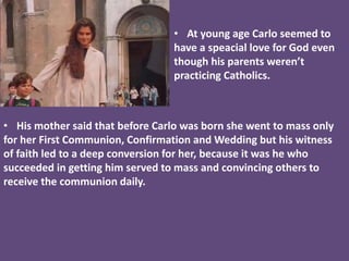 • At young age Carlo seemed to
have a speacial love for God even
though his parents weren’t
practicing Catholics.
• His mother said that before Carlo was born she went to mass only
for her First Communion, Confirmation and Wedding but his witness
of faith led to a deep conversion for her, because it was he who
succeeded in getting him served to mass and convincing others to
receive the communion daily.
 