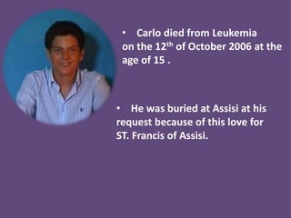• Carlo died from Leukemia
on the 12th of October 2006 at the
age of 15 .
• He was buried at Assisi at his
request because of this love for
ST. Francis of Assisi.
 
