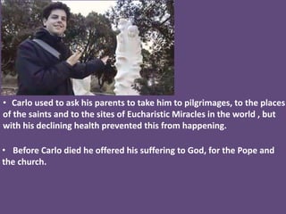 • Carlo used to ask his parents to take him to pilgrimages, to the places
of the saints and to the sites of Eucharistic Miracles in the world , but
with his declining health prevented this from happening.
• Before Carlo died he offered his suffering to God, for the Pope and
the church.
 