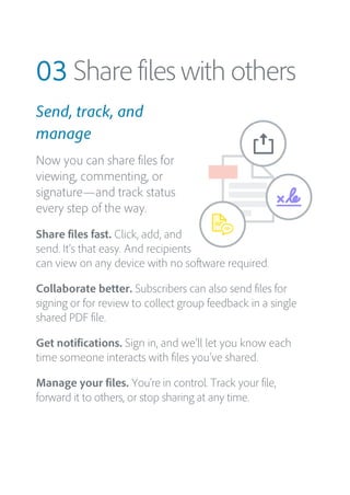 03 Share files with others
Send, track, and
manage
Now you can share files for
viewing, commenting, or
signature—and track status
every step of the way.
Share files fast. Click, add, and
send. It’s that easy. And recipients
can view on any device with no software required.
Collaborate better. Subscribers can also send files for
signing or for review to collect group feedback in a single
shared PDF file.
Get notifications. Sign in, and we’ll let you know each
time someone interacts with files you’ve shared.
Manage your files. You’re in control. Track your file,
forward it to others, or stop sharing at any time.
 