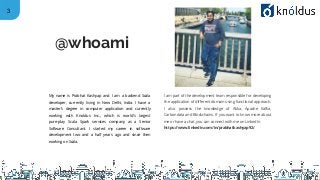 3
My name is Prabhat Kashyap and I am a backend Scala
developer, currently living in New Delhi, India. I have a
master’s degree in computer application and currently
working with Knoldus Inc., which is world’s largest
pure-play Scala Spark services company as a Senior
Software Consultant. I started my career in software
development two and a half years ago and since then
working on Scala.
I am part of the development team responsible for developing
the application of different domain using functional approach.
I also possess the knowledge of Akka, Apache Kafka,
Carbondata and Blockchains. If you want to know more about
me or have a chat, you can connect with me on LinkedIn
https://www.linkedin.com/in/prabhatkashyap92/
@whoami
 