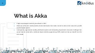 4
❑ A open source project started by Jonas Bonér in 2009.
❑ Akka’s use of the actor model provides a level of abstraction that makes it easier to write correct concurrent, parallel
and distributed systems.
❑ Consequently, organizations building distributed systems with demanding requirements encounter challenges that
cannot fully be solved with a traditional object-oriented programming (OOP) model, but that can benefit from the
actor model.
What is Akka
 