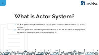 6
❑ An actor system manages the resources it is configured to use in order to run the actors which it
contains.
❑ The actor system as a collaborating ensemble of actors is the natural unit for managing shared
facilities like scheduling services, configuration, logging, etc.
What is Actor System?
 