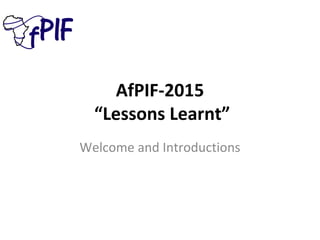 AfPIF-2015
“Lessons Learnt”
Welcome and Introductions
 