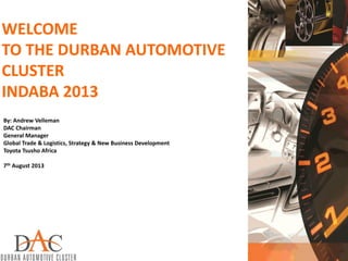 WELCOME
TO THE DURBAN AUTOMOTIVE
CLUSTER
INDABA 2013
By: Andrew Velleman
DAC Chairman
General Manager
Global Trade & Logistics, Strategy & New Business Development
Toyota Tsusho Africa
7th August 2013
 