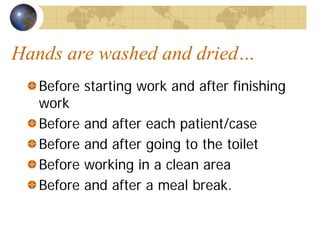 Hands are washed and dried…
Before starting work and after finishing
work
Before and after each patient/case
Before and after going to the toilet
Before working in a clean area
Before and after a meal break.
 