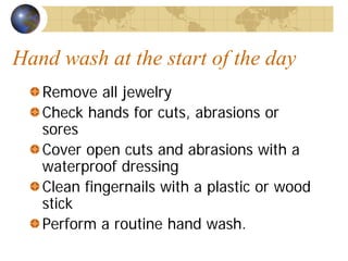 Hand wash at the start of the day
Remove all jewelry
Check hands for cuts, abrasions or
sores
Cover open cuts and abrasions with a
waterproof dressing
Clean fingernails with a plastic or wood
stick
Perform a routine hand wash.
 
