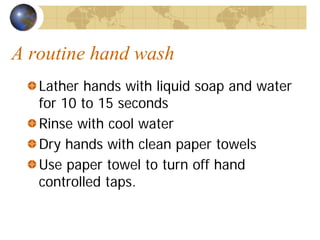 A routine hand wash
Lather hands with liquid soap and water
for 10 to 15 seconds
Rinse with cool water
Dry hands with clean paper towels
Use paper towel to turn off hand
controlled taps.
 