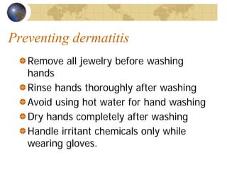 Preventing dermatitis
Remove all jewelry before washing
hands
Rinse hands thoroughly after washing
Avoid using hot water for hand washing
Dry hands completely after washing
Handle irritant chemicals only while
wearing gloves.
 