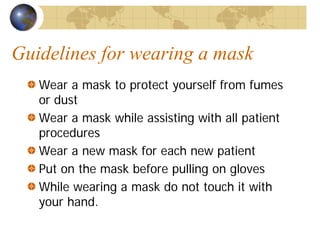 Guidelines for wearing a mask
Wear a mask to protect yourself from fumes
or dust
Wear a mask while assisting with all patient
procedures
Wear a new mask for each new patient
Put on the mask before pulling on gloves
While wearing a mask do not touch it with
your hand.
 