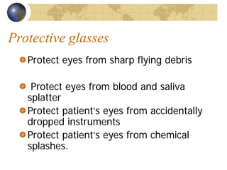 Protective glasses
Protect eyes from sharp flying debris
Protect eyes from blood and saliva
splatter
Protect patient’s eyes from accidentally
dropped instruments
Protect patient’s eyes from chemical
splashes.
 
