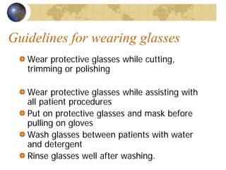 Guidelines for wearing glasses
Wear protective glasses while cutting,
trimming or polishing
Wear protective glasses while assisting with
all patient procedures
Put on protective glasses and mask before
pulling on gloves
Wash glasses between patients with water
and detergent
Rinse glasses well after washing.
 