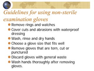 Guidelines for using non-sterile
examination gloves
Remove rings and watches
Cover cuts and abrasions with waterproof
dressing
Wash, rinse and dry hands
Choose a glove size that fits well
Remove gloves that are torn, cut or
punctured
Discard gloves with general waste
Wash hands thoroughly after removing
gloves.
 