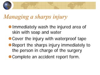 Managing a sharps injury
Immediately wash the injured area of
skin with soap and water
Cover the injury with waterproof tape
Report the sharps injury immediately to
the person in charge of the surgery
Complete an accident report form.
 