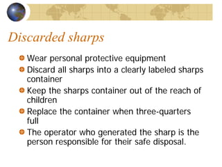 Discarded sharps
Wear personal protective equipment
Discard all sharps into a clearly labeled sharps
container
Keep the sharps container out of the reach of
children
Replace the container when three-quarters
full
The operator who generated the sharp is the
person responsible for their safe disposal.
 