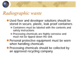 Radiographic waste
Used fixer and developer solutions should be
stored in secure, plastic, leak proof containers
Containers must be labeled with the contents and
safety instructions
Processing chemicals are highly corrosive and
must not be tipped down the sink
Personal protective equipment must be worn
when handling chemicals
Processing chemicals should be collected by
an approved recycling company
 