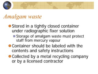 Amalgam waste
Stored in a tightly closed container
under radiographic fixer solution
Storage of amalgam waste must protect
staff from mercury vapour
Container should be labeled with the
contents and safety instructions
Collected by a metal recycling company
or by a licensed contractor
 