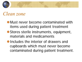 Clean zone
Must never become contaminated with
items used during patient treatment
Stores sterile instruments, equipment,
materials and medicaments
Includes the interior of drawers and
cupboards which must never become
contaminated during patient treatment.
 