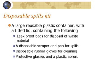 Disposable spills kit
A large reusable plastic container, with
a fitted lid, containing the following
Leak proof bags for disposal of waste
material
A disposable scraper and pan for spills
Disposable rubber gloves for cleaning
Protective glasses and a plastic apron.
 
