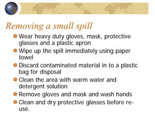 Removing a small spill
Wear heavy duty gloves, mask, protective
glasses and a plastic apron
Wipe up the spill immediately using paper
towel
Discard contaminated material in to a plastic
bag for disposal
Clean the area with warm water and
detergent solution
Remove gloves and mask and wash hands
Clean and dry protective glasses before re-
use.
 
