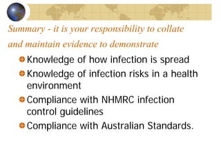 Summary - it is your responsibility to collate
and maintain evidence to demonstrate
Knowledge of how infection is spread
Knowledge of infection risks in a health
environment
Compliance with NHMRC infection
control guidelines
Compliance with Australian Standards.
 