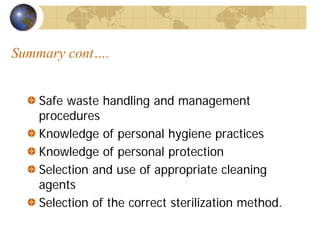 Summary cont….
Safe waste handling and management
procedures
Knowledge of personal hygiene practices
Knowledge of personal protection
Selection and use of appropriate cleaning
agents
Selection of the correct sterilization method.
 