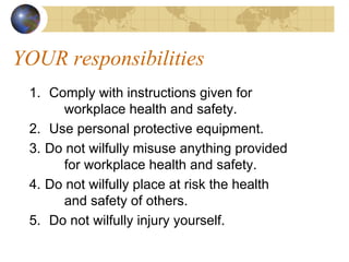 YOUR responsibilities
1. Comply with instructions given for
workplace health and safety.
2. Use personal protective equipment.
3. Do not wilfully misuse anything provided
for workplace health and safety.
4. Do not wilfully place at risk the health
and safety of others.
5. Do not wilfully injury yourself.
 