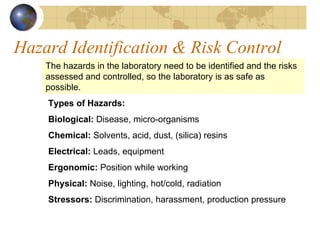 Hazard Identification & Risk Control
The hazards in the laboratory need to be identified and the risks
assessed and controlled, so the laboratory is as safe as
possible.
Types of Hazards:
Biological: Disease, micro-organisms
Chemical: Solvents, acid, dust, (silica) resins
Electrical: Leads, equipment
Ergonomic: Position while working
Physical: Noise, lighting, hot/cold, radiation
Stressors: Discrimination, harassment, production pressure
 