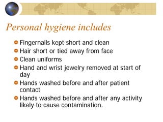 Personal hygiene includes
Fingernails kept short and clean
Hair short or tied away from face
Clean uniforms
Hand and wrist jewelry removed at start of
day
Hands washed before and after patient
contact
Hands washed before and after any activity
likely to cause contamination.
 