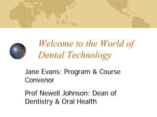 Welcome to the World of
Dental Technology
Jane Evans: Program & Course
Convenor
Prof Newell Johnson: Dean of
Dentistry & Oral Health
 