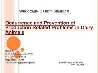 WELCOME- CREDIT SEMINAR
Occurrence and Prevention of
Production Related Problems in Dairy
Animals
Major Advisor
Dr U. Krishnamoorthy PhD
Professor and Head
Department - LPM
Veterinary college Bangalore Biradar Satish Chandra
PhD I st Year
 