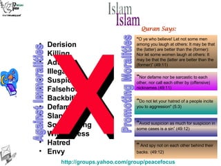 Derision Killing Adultery Illegal Sex Suspicion Falsehood Backbiting Defamation Slander Squandering Wickedness Hatred Envy " Do not let your hatred of a people incite you to aggression" (5:3) " O ye who believe! Let not some men among you laugh at others: It may be that the (latter) are better than the (former): Nor let some women laugh at others: It may be that the (latter are better than the (former)” (49:11) " Avoid suspicion as much for suspicion in some cases is a sin” (49:12)  " Nor defame nor be sarcastic to each other, nor call each other by (offensive) nicknames (49:11) Quran Says: "  And spy not on each other behind their backs.   (49:12) X Against Immoralities Promoting Moralities Islam 