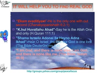 IT WILL HELP YOU TO  FIND  REAL GOD “ Ekam evaditiyam ”-He is the only one with out second (Chanakyopanishath 6:2-1) “ K.hul Huvallahu Ahad”- Say he is the Allah One and only (H.Quran 111:1) "Shama Israelu Adonai Ila Hayno Adna Ikhad”- Hear,O Israel  the lord our God is one lord (The Bible Deuter0nomy 6:4) "I am God, and there is none else; I am God, and there is none like me. [The Bible, Isaiah 46:9]   