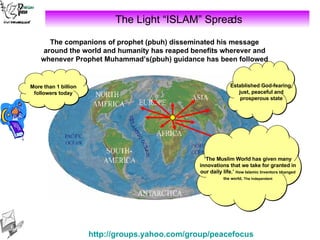 The Light “ISLAM” Spreads The companions of prophet (pbuh) disseminated his message around the world and humanity has reaped benefits wherever and whenever Prophet Muhammad’s(pbuh) guidance has been followed ‘ The Muslim World has given many innovations that we take for granted in our daily life.’  How Islamic Inventors changed the world,   The Independent More than 1 billion followers today Established God-fearing, just, peaceful and prosperous state 