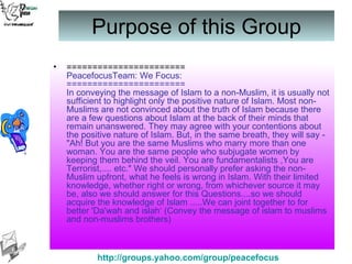 Purpose of this Group ======================= PeacefocusTeam: We Focus: ======================= In conveying the message of Islam to a non-Muslim, it is usually not sufficient to highlight only the positive nature of Islam. Most non-Muslims are not convinced about the truth of Islam because there are a few questions about Islam at the back of their minds that remain unanswered. They may agree with your contentions about the positive nature of Islam. But, in the same breath, they will say - "Ah! But you are the same Muslims who marry more than one woman. You are the same people who subjugate women by keeping them behind the veil. You are fundamentalists ,You are Terrorist,.... etc." We should personally prefer asking the non-Muslim upfront, what he feels is wrong in Islam. With their limited knowledge, whether right or wrong, from whichever source it may be, also we should answer for this Questions....so we should acquire the knowledge of Islam .....We can joint together to for better 'Da'wah and islah‘ (Convey the message of islam to muslims and non-muslims brothers) 