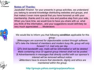 We would like to Inform you that following  condition  applicable for this group : Messages are scanned for objectionable content through software. To take the Interest of members and modern busy life, group will only forward 1-3  mail only per day  To limit bandwidth use, mails will be reformatted or will be deleted Mails containing virus Or against group interest shall not be posted. Advertisements in messages that directly conflict with our sponsor’s interest will be removed without notice.  Members have to ensure that standards, dignity and ethics are maintained within the group. Notes of Thanks:   Jazakallah Khairen  for your presents in group activities, we understand you belong to several knowledge distributing websites and groups, and that makes it even more special that you have honored us with your membership ,thanks and it is very nice and positive step from your side. When you have time, we would love to have you share with us  what you think of the information., and your suggestions would definitely be very much appreciated……Moderators 