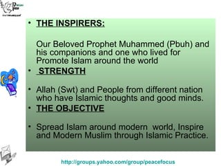 THE INSPIRERS: Our Beloved Prophet Muhammed (Pbuh) and his companions and one who lived for Promote Islam around the world STRENGTH Allah (Swt) and People from different nation who have Islamic thoughts and good minds. THE OBJECTIVE Spread Islam around modern  world, Inspire and Modern Muslim through Islamic Practice. 