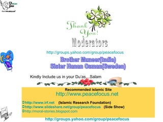 Moderators Brother Muneer(India) Sister Hanan Osman(Sweden) http://groups.yahoo.com/group/peacefocus   Recommended islamic Site http://www.irf.net   (Islamic Research Foundation)  http://www.slideshare.net/group/peacefocus   (Side Show)   http://moral-stories.blogspot.com   Kindly Include us in your Du’as…Salam http://www.peacefocus.net   