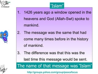 1426 years ago a window opened in the heavens and God (Allah-Swt) spoke to mankind. The message was the same that had come many times before in the history of mankind. The difference was that this was the last time this message would be sent. The name of that message was ‘Islam’ ‘ Islam’ 