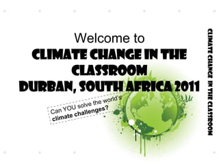 Welcome to Climate Change in the ClassRoomDurban, South Africa 2011 Can YOU solve the world’s climate challenges? 